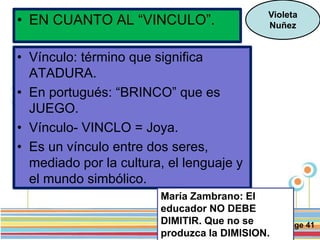 Page 41
• EN CUANTO AL “VINCULO”. Violeta
Nuñez
• Vínculo: término que significa
ATADURA.
• En portugués: “BRINCO” que es
JUEGO.
• Vínculo- VINCLO = Joya.
• Es un vínculo entre dos seres,
mediado por la cultura, el lenguaje y
el mundo simbólico.
María Zambrano: El
educador NO DEBE
DIMITIR. Que no se
produzca la DIMISION.
 