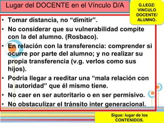 Page 51
Lugar del DOCENTE en el Vínculo D/A
• Tomar distancia, no “dimitir”.
• No considerar que su vulnerabilidad compite
con la del alumno. (Rosbaco).
• En relación con la transferencia: comprender si
ocurre por parte del alumno; y no realizar su
propia transferencia (v.g. verlos como sus
hijos).
• Podría llegar a reeditar una “mala relación con
la autoridad” que él mismo tiene.
• No caer en ser autoritario o en ser permisivo.
• No obstaculizar el tránsito inter generacional.
G.LEOZ:
VINCULO
DOCENTE/
ALUMNO.
Sigue: lugar de los
CONTENIDOS.
 