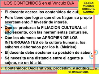 Page 52
LOS CONTENIDOS en el Vínculo D/A
• El docente acerca los contenidos de cultura.
• Pero tiene que lograr que ellos hagan su propio
acercamiento.// Investir de interés.
• Que se produzca la FILIACION CULTURAL el
adolescente, con las herramientas culturales.
• Que los alumnos se APROPIEN DE LOS
INTERROGANTES de la cultura humana, los
saberes elaborados por los h. (Meirieu).
• El docente debe sostener su posición de saber.
• Se necesita una distancia entre el agente y
sujeto, no un tú a tú.
• Contenidos: Declarativos, procedim. y actitud.
G.LEOZ:
VINCULO
DOCENTE/
ALUMNO.
Fin UNIDAD UNO.
 