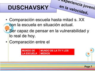 Page 7
DUSCHAVSKY
• Comparación escuela hasta mitad s. XX
con la escuela en situación actual.
• Ser capaz de pensar en la vulnerabilidad y
lo real de hoy.
• Comparación entre el
MUNDO DE
LA ESCUELA
MUNDO DE LA TV Y LOS
MEDIOS
 