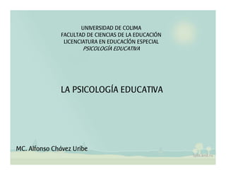 UNIVERSIDAD DE COLIMA
               FACULTAD DE CIENCIAS DE LA EDUCACIÓN
                LICENCIATURA EN EDUCACÍÓN ESPECIAL
                      PSICOLOGÍA EDUCATIVA




               LA PSICOLOGÍA EDUCATIVA




MC. Alfonso Chávez Uribe
 