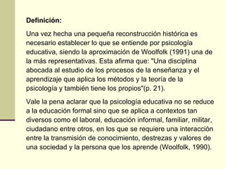 Definición:
Una vez hecha una pequeña reconstrucción histórica es
necesario establecer lo que se entiende por psicología
educativa, siendo la aproximación de Woolfolk (1991) una de
la más representativas. Esta afirma que: "Una disciplina
abocada al estudio de los procesos de la enseñanza y el
aprendizaje que aplica los métodos y la teoría de la
psicología y también tiene los propios"(p. 21).
Vale la pena aclarar que la psicología educativa no se reduce
a la educación formal sino que se aplica a contextos tan
diversos como el laboral, educación informal, familiar, militar,
ciudadano entre otros, en los que se requiere una interacción
entre la transmisión de conocimiento, destrezas y valores de
una sociedad y la persona que los aprende (Woolfolk, 1990).
 