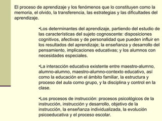 El proceso de aprendizaje y los fenómenos que lo constituyen como la
memoria, el olvido, la transferencia, las estrategias y las dificultades del
aprendizaje.

            •Los determinantes del aprendizaje, partiendo del estudio de
            las características del sujeto cognoscente: disposiciones
            cognitivos, afectivas y de personalidad que pueden influir en
            los resultados del aprendizaje; la enseñanza y desarrollo del
            pensamiento, implicaciones educativas; y los alumnos con
            necesidades especiales.

            •La interacción educativa existente entre maestro-alumno,
            alumno-alumno, maestro-alumno-contexto educativo, así
            como la educación en el ámbito familiar, la estructura y
            proceso del aula como grupo, y la disciplina y control en la
            clase.

            •Los procesos de instrucción: procesos psicológicos de la
            instrucción, instrucción y desarrollo, objetivo de la
            instrucción, la enseñanza individualizada, la evolución
            psicoeducativa y el proceso escolar.
 