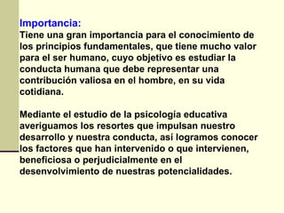 Importancia:
Tiene una gran importancia para el conocimiento de
los principios fundamentales, que tiene mucho valor
para el ser humano, cuyo objetivo es estudiar la
conducta humana que debe representar una
contribución valiosa en el hombre, en su vida
cotidiana.

Mediante el estudio de la psicología educativa
averiguamos los resortes que impulsan nuestro
desarrollo y nuestra conducta, así logramos conocer
los factores que han intervenido o que intervienen,
beneficiosa o perjudicialmente en el
desenvolvimiento de nuestras potencialidades.
 