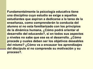 Fundamentalmente la psicología educativa tiene
una disciplina cuyo estudio se exige a aquellos
estudiantes que aspiran a dedicarse a la tarea de la
enseñanza, como comprenderán la conducta del
alumno si no esta familiarizado con los principios
de la dinámica humana, ¿Cómo podrá orientar el
desarrollo del educando?, si en todos sus aspectos
y niveles no sabe que ese es el desarrollo. ¿Cómo
procede y cuales deben ser los objetivos deseables
del mismo? ¿Cómo va a encauzar los aprendizajes
del discípulo si no comprende su motivación y su
proceso?.
 