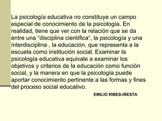 La psicología educativa no constituye un campo
especial de conocimiento de la psicología. En
realidad, tiene que ver con la relación que se da
entre una “disciplina científica“, la psicología y una
ínterdisciplina , la educación, que representa a la
escuela como institución social. Examinar la
psicología educativa equivale a examinar los
objetivos y criterios de la educación como función
social, y la manera en que la psicología puede
aportar conocimiento pertinente a las formas y fines
del proceso social educativo.
                                 EMILIO RIBES-IÑESTA
 