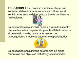 EDUCACION: Es el proceso mediante el cual una
sociedad determinada reproduce su cultura, en el
sentido mas amplio del termino, a través de diversas
instituciones.


La educación escolarizada cubre un variado espectro
que va desde las preparación para la alfabetización y
el desarrollo motriz, hasta la formación de
investigadores y técnicos altamente especializados.




La educación escolarizada se organiza en ciclos
formativos con objetivos distintos y secuenciados
 