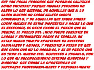 hay tan pocas personas que podemos calificar
como exitosas? Porque muchas personas no
saben lo que quieren, de aquellas que sí lo
saben muchas no saben cuánto cuesta
conseguirlo, y de aquellas que saben ambas
cosas muchas no están dispuestas a hacer lo que
es necesario, es decir pagar el precio que es
debido. El precio del éxito puede consistir en
largas y extenuantes horas de trabajo, en
estar mucho tiempo apartados de nuestros
familiares y amigos, y persistir a pesar de que
nos digan que no lo hagamos, y es un precio que
no todo el mundo está dispuesto a pagarlo, por
lo que mi reconocimiento Ustedes maestras y
maestro que tienen la oportunidad de
superarse Profesionalmente y personalmente
 