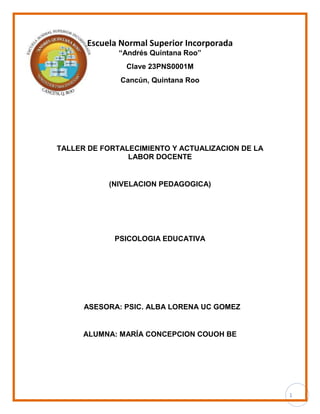 1
Escuela Normal Superior Incorporada
“Andrés Quintana Roo”
Clave 23PNS0001M
Cancún, Quintana Roo
TALLER DE FORTALECIMIENTO Y ACTUALIZACION DE LA
LABOR DOCENTE
(NIVELACION PEDAGOGICA)
PSICOLOGIA EDUCATIVA
ASESORA: PSIC. ALBA LORENA UC GOMEZ
ALUMNA: MARÍA CONCEPCION COUOH BE
 