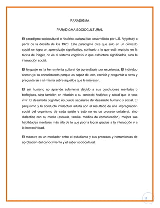 11
PARADIGMA
PARADIGMA SOCIOCULTURAL
El paradigma sociocultural o histórico cultural fue desarrollado por L.S. Vygotsky a
partir de la década de los 1920. Este paradigma dice que solo en un contexto
social se logra un aprendizaje significativo, contrario a lo que está implícito en la
teoría de Piaget, no es el sistema cognitivo lo que estructura significados, sino la
interacción social.
El lenguaje es la herramienta cultural de aprendizaje por excelencia. El individuo
construye su conocimiento porque es capaz de leer, escribir y preguntar a otros y
preguntarse a sí mismo sobre aquellos que le interesan.
El ser humano no aprende solamente debido a sus condiciones mentales o
biológicas, sino también en relación a su contexto histórico y social que le toca
vivir. El desarrollo cognitivo no puede separarse del desarrollo humano y social. El
psiquismo y la conducta intelectual adulta son el resultado de una impregnación
social del organismo de cada sujeto y esto no es un proceso unilateral, sino
dialectico con su medio (escuela, familia, medios de comunicación), mejora sus
habilidades mentales más allá de lo que podría lograr gracias a la interacción y a
la interactividad.
El maestro es un mediador entre el estudiante y sus procesos y herramientas de
aprobación del conocimiento y el saber sociocultural.
 