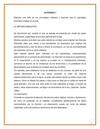 13
ACTIVIDAD 1
Elaborar una lista de los principales métodos y técnicas que la psicología
educativa emplea en el aula
EL MÉTODO INDUCTIVO
Se denominan así, cuando lo que se estudia se presenta por medio de casos
particulares, hasta llegar al principio general que lo rige.
Muchos autores coinciden que este método es el mejor para enseñar las Ciencias
Naturales dado que ofrece a los estudiantes los elementos que originan las
generalizaciones y que los lleva a inducir la conclusión, en vez de suministrársela
de antemano como en otros métodos.
Este método genera gran actividad en los estudiantes, involucrándolos
plenamente en su proceso de aprendizaje. La inducción se basa en la experiencia,
en la observación y en los hechos al suceder en sí. Debidamente orientada,
convence al alumno de la constancia de los fenómenos y la posibilidad de la
generalización que lo llevará al concepto de la ley científica.
Por ejemplo, para establecer la ley de dilatación en los cuerpos, se parte de una
verdad demostrada o de una causa conocida: el calor. Se observa
experimentalmente cómo el agua, al pasar del estado líquido al sólido ocupa más
espacio; cómo se dilatan los gases o cómo para un bola por un anilla de metal de
igual diámetro, una vez que esta anilla ha sido calentada al fuego. A través de
éstas y otras observaciones, se llega a la formulación de la ley. (Spencer, Guidici
1964).
La observación
Consiste en proyectar la atención del alumno sobre objetos, hechos o fenómenos,
tal como se presentan en la realidad, completando analíticamente los datos
suministrados por la intuición. La observación puede ser tanto de objetos
materiales, como de hechos o fenómenos de otra Naturaleza.
 