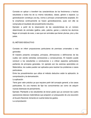 15
Consiste en aplicar o transferir las características de los fenómenos o hechos
estudiados a todos los de su misma naturaleza, clases, género o especie. La
generalización constituye una ley, norma o principio universalmente aceptado. En
la enseñanza continuamente se hacen generalizaciones, pues con ella se
comprueba el resultado del procedimiento inductivo.
Ejemplo: a partir de la observación de las características de un número
determinado de animales (gallina, pato, paloma, ganso y cotorra) los alumnos
llegan al concepto de aves, o sea que son animales que tienen plumas, pico y dos
patas.
EL MÉTODO DEDUCTIVO
Consiste en inferir proposiciones particulares de premisas universales o más
generales
El maestro presenta conceptos, principios, afirmaciones o definiciones de las
cuales van siendo extraídas conclusiones y consecuencias. El maestro puede
conducir a los estudiantes a conclusiones o a criticar aspectos particulares
partiendo de principios generales. Un ejemplo son los axiomas aprendidos en
Matemática, los cuales pueden ser aplicados para resolver los problemas o casos
particulares.
Entre los procedimientos que utiliza el método deductivo están la aplicación, la
comprobación y la demostración.
La aplicación
Tiene gran valor práctico ya que requiere partir del concepto general, a los casos
particulares. Es una manera de fijar los conocimientos así como de adquirir
nuevas destrezas de pensamiento.
Ejemplo: Plantearle a los estudiantes de tercer grado que ya conocen las cuatro
operaciones básicas matemáticas que preparen un presupuesto de una excursión
al Acuario Nacional, tomando en cuenta todos los gastos.
La comprobación
 