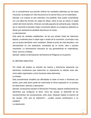 16
Es un procedimiento que permite verificar los resultados obtenidos por las leyes
inductivas, se emplea con más frecuencia en la ciencia física y en la matemática.
Ejemplo: Los cuerpos al caer describen una parábola. Esto puede comprobarse
con una tabla lisa forrada con papel de dibujo, sobre el que se coloca un papel
carbón del mismo tamaño. Al lanzar una bola pequeña de suficiente peso, tratando
de no imprimirle al lanzarla ningún movimiento lateral, en el papel se obtendrá un
dibujo que representa la parábola descrita por el cuerpo.
La demostración
Esta parte de verdades establecidas, de las que extraen todas las relaciones
lógicas y evidentes para no dejar lugar a dudas de la conclusión, el principio o ley
que se quiere demostrar como verdadero. Desde el punto de vista educativo, una
demostración es una explicación visualizada de un hecho, idea o proceso
importante. La demostración educativa se usa generalmente en matemáticas,
física, química y biología.
Ejemplo: realizar la demostración del teorema de Pitágoras en el pizarrón.
EL MÉTODO ANALÍTICO
Por medio del análisis se estudian los hechos y fenómenos separando sus
elementos constitutivos para determinar su importancia, la relación entre ello,
cómo están organizados y cómo funcionan estos elementos.
La división
Este procedimiento simplifica las dificultades al tratar el hecho o fenómeno por
partes, pues cada parte puede ser examinada en forma separada en un proceso
de observación, atención y descripción.
Ejemplo: Al educando estudiar la Revolución Francesa, separar analíticamente los
elementos que configuran el tema: como las causas, el desarrollo de los
acontecimientos, las consecuencias, entre otras. Después realizar el examen de
las causas: ¿Por qué se originaron?... ¿cuáles causas contribuyeron a su
estallido?
La clasificación
 