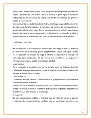 17
Es una forma de la división que se utiliza en la investigación para reunir personas,
objetos, palabras de una misma clase o especie o para agrupar conceptos
particulares. En la enseñanza se utiliza para dividir una totalidad en grupos y
facilitar el conocimiento.
Ejemplo: cuando el estudiante estudia el clima analiza por separado los elementos
de este como: la temperatura, , la humedad, los vientos, las precipitaciones, la
presión atmosférica, entre otras. Por el procedimiento de la división, examina uno
de esos fragmentos que componen el todo: los vientos, por ejemplo, y utiliza el
procedimiento de la clasificación para referirse a los distintos tipos de vientos
EL MÉTODO SINTÉTICO
Reúne las partes que se separaron en el análisis para llegar al todo. El análisis y
la síntesis son procedimientos que se complementan, ya que una sigue a la otra
en su ejecución. La síntesis le exige al alumno la capacidad de trabajar con
elementos para combinarlos de tal manera que constituyan un esquema o
estructura que antes no estaba presente con claridad.
La conclusión
Es el resultado o resolución que se ha tomado luego de haberse discutido,
investigado, analizado y expuesto un tema. Al finalizar un proceso de aprendizaje,
siempre se llega a una conclusión.
La recapitulación
Consiste en recordar sumaria y ordenadamente lo que por escrito o de palabras se
ha manifestado con extensión.
Ejemplo: En las escuelas de nuestro país se utiliza con frecuencia al terminar una
unidad o lección o de repasar contenidos dados durante un período largo con fines
de exámenes, o para afianzar el aprendizaje.
El esquema
Es una representación gráfica y simbólica que se hace de formas y asuntos
inmateriales. La representación de un objeto sólo por sus líneas o caracteres más
 