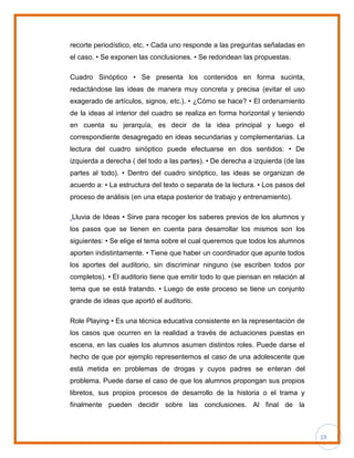 19
recorte periodístico, etc. • Cada uno responde a las preguntas señaladas en
el caso. • Se exponen las conclusiones. • Se redondean las propuestas.
Cuadro Sinóptico • Se presenta los contenidos en forma sucinta,
redactándose las ideas de manera muy concreta y precisa (evitar el uso
exagerado de artículos, signos, etc.). • ¿Cómo se hace? • El ordenamiento
de la ideas al interior del cuadro se realiza en forma horizontal y teniendo
en cuenta su jerarquía, es decir de la idea principal y luego el
correspondiente desagregado en ideas secundarias y complementarias. La
lectura del cuadro sinóptico puede efectuarse en dos sentidos: • De
izquierda a derecha ( del todo a las partes). • De derecha a izquierda (de las
partes al todo). • Dentro del cuadro sinóptico, las ideas se organizan de
acuerdo a: • La estructura del texto o separata de la lectura. • Los pasos del
proceso de análisis (en una etapa posterior de trabajo y entrenamiento).
Lluvia de Ideas • Sirve para recoger los saberes previos de los alumnos y
los pasos que se tienen en cuenta para desarrollar los mismos son los
siguientes: • Se elige el tema sobre el cual queremos que todos los alumnos
aporten indistintamente. • Tiene que haber un coordinador que apunte todos
los aportes del auditorio, sin discriminar ninguno (se escriben todos por
completos). • El auditorio tiene que emitir todo lo que piensan en relación al
tema que se está tratando. • Luego de este proceso se tiene un conjunto
grande de ideas que aportó el auditorio.
Role Playing • Es una técnica educativa consistente en la representación de
los casos que ocurren en la realidad a través de actuaciones puestas en
escena, en las cuales los alumnos asumen distintos roles. Puede darse el
hecho de que por ejemplo representemos el caso de una adolescente que
está metida en problemas de drogas y cuyos padres se enteran del
problema. Puede darse el caso de que los alumnos propongan sus propios
libretos, sus propios procesos de desarrollo de la historia o el trama y
finalmente pueden decidir sobre las conclusiones. Al final de la
 