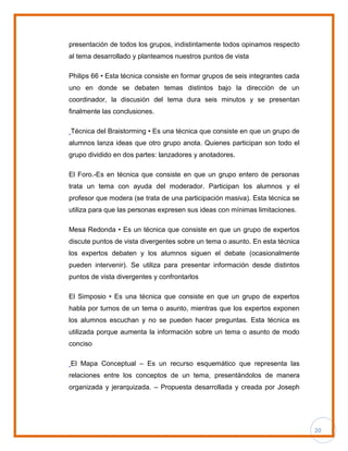 20
presentación de todos los grupos, indistintamente todos opinamos respecto
al tema desarrollado y planteamos nuestros puntos de vista
Philips 66 • Esta técnica consiste en formar grupos de seis integrantes cada
uno en donde se debaten temas distintos bajo la dirección de un
coordinador, la discusión del tema dura seis minutos y se presentan
finalmente las conclusiones.
Técnica del Braistorming • Es una técnica que consiste en que un grupo de
alumnos lanza ideas que otro grupo anota. Quienes participan son todo el
grupo dividido en dos partes: lanzadores y anotadores.
El Foro.-Es en técnica que consiste en que un grupo entero de personas
trata un tema con ayuda del moderador. Participan los alumnos y el
profesor que modera (se trata de una participación masiva). Esta técnica se
utiliza para que las personas expresen sus ideas con mínimas limitaciones.
Mesa Redonda • Es un técnica que consiste en que un grupo de expertos
discute puntos de vista divergentes sobre un tema o asunto. En esta técnica
los expertos debaten y los alumnos siguen el debate (ocasionalmente
pueden intervenir). Se utiliza para presentar información desde distintos
puntos de vista divergentes y confrontarlos
El Simposio • Es una técnica que consiste en que un grupo de expertos
habla por turnos de un tema o asunto, mientras que los expertos exponen
los alumnos escuchan y no se pueden hacer preguntas. Esta técnica es
utilizada porque aumenta la información sobre un tema o asunto de modo
conciso
El Mapa Conceptual – Es un recurso esquemático que representa las
relaciones entre los conceptos de un tema, presentándolos de manera
organizada y jerarquizada. – Propuesta desarrollada y creada por Joseph
 