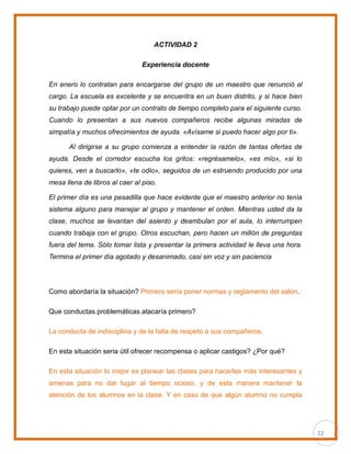 22
ACTIVIDAD 2
Experiencia docente
En enero lo contratan para encargarse del grupo de un maestro que renunció al
cargo. La escuela es excelente y se encuentra en un buen distrito, y si hace bien
su trabajo puede optar por un contrato de tiempo completo para el siguiente curso.
Cuando lo presentan a sus nuevos compañeros recibe algunas miradas de
simpatía y muchos ofrecimientos de ayuda. «Avísame si puedo hacer algo por ti».
Al dirigirse a su grupo comienza a entender la razón de tantas ofertas de
ayuda. Desde el corredor escucha los gritos: «regrésamelo», «es mío», «si lo
quieres, ven a buscarlo», «te odio», seguidos de un estruendo producido por una
mesa llena de libros al caer al piso.
El primer día es una pesadilla que hace evidente que el maestro anterior no tenía
sistema alguno para manejar al grupo y mantener el orden. Mientras usted da la
clase, muchos se levantan del asiento y deambulan por el aula, lo interrumpen
cuando trabaja con el grupo. Otros escuchan, pero hacen un millón de preguntas
fuera del tema. Sólo tomar lista y presentar la primera actividad le lleva una hora.
Termina el primer día agotado y desanimado, casi sin voz y sin paciencia
Como abordaría la situación? Primero sería poner normas y reglamento del salón.
Que conductas problemáticas atacaría primero?
La conducta de indisciplina y de la falta de respeto a sus compañeros.
En esta situación seria útil ofrecer recompensa o aplicar castigos? ¿Por qué?
En esta situación lo mejor es planear las clases para hacerlas más interesantes y
amenas para no dar lugar al tiempo ocioso, y de esta manera mantener la
atención de los alumnos en la clase. Y en caso de que algún alumno no cumpla
 