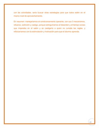 23
con las actividades, seria buscar otras estrategias para que todos estén en el
mismo nivel de aprovechamiento.
En resumen: manejaríamos el condicionamiento operante, con sus 3 mecanismos,
refuerzo, extinción y castigo, porque extinguiríamos el desorden y el tiempo ocioso
que imperaba en el salón y se castigaría a quien no cumpla las reglas, y
reforzaríamos con la estimulación y motivación para que el alumno aprenda.
 
