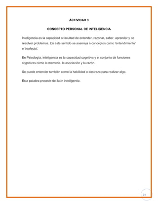 24
ACTIVIDAD 3
CONCEPTO PERSONAL DE INTELIGENCIA
Inteligencia es la capacidad o facultad de entender, razonar, saber, aprender y de
resolver problemas. En este sentido se asemeja a conceptos como 'entendimiento'
e 'intelecto'.
En Psicología, inteligencia es la capacidad cognitiva y el conjunto de funciones
cognitivas como la memoria, la asociación y la razón.
Se puede entender también como la habilidad o destreza para realizar algo.
Esta palabra procede del latín intelligentĭa.
 