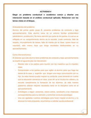 25
ACTIVIDAD 4
Elegir un problema conductual o académico común y diseñar una
interacción basada en el análisis conductual aplicado. Relacionar con los
temas vistos en el bloque.
Antecedentes del problema:
Alumno del primer grado grupo B, presenta problemas de conducta y bajo
aprovechamiento. Este alumno viene de un entorno familiar problemático
(alcoholismo, prostitución). No tiene atención por parte de los padres, lo cual se ve
reflejado en su comportamiento dentro de la escuela, (mala conducta, falta de
respeto, incumplimiento de tareas, falta de interés por la clase, quiere hacer su
voluntad), esto mismo hace que tenga resultados desfavorables en su
aprovechamiento.
Como intervendríamos:
Al detectar que este alumno tiene problemas de conducta y bajo aprovechamiento
se diseñó el siguiente plan de intervención:
- Mandar citar a los padres para reunión con los maestros que le imparten
clase.
- Comprometer a los padres para que vigilen al alumno para que haga las
tareas de la casa, y sugerirle que tengan una mejor comunicación con su
hijo, de esta manera pueda mejorar su conducta. pues tomando en cuenta
que la educación comienza en casa, pues ahí se le inculca los valores y la
escuela complementa la formación de los alumnos, de esta manera
podremos obtener mejores resultados tanto en la disciplina como en el
aprovechamiento.
- Estrategias a seguir: asesorías, clases extras, canalizarlo a las instancias
correspondientes para su atención y control de conducta (psicólogo)
- Una vez agotadas nuestras estrategias para hacer mejorar al alumno y no
alcanzar la meta propuesta, recurriremos a solicitar ayuda profesional.
 