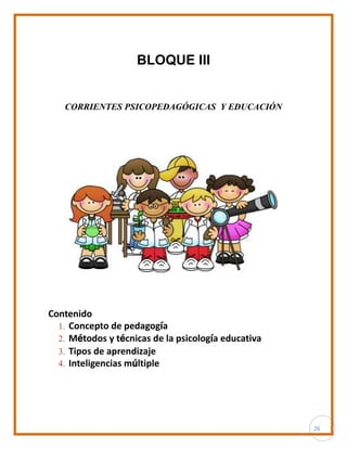 26
BLOQUE III
CORRIENTES PSICOPEDAGÓGICAS Y EDUCACIÓN
Contenido
1. Concepto de pedagogía
2. Métodos y técnicas de la psicología educativa
3. Tipos de aprendizaje
4. Inteligencias múltiple
 