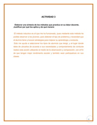 30
ACTIVIDAD 3
Elaborar una síntesis de los métodos que practica en su labor docente.
Justificar por qué los aplica y de qué manera
El método inductivo es el que me ha funcionado, pues mediante este método he
podido observar a los jóvenes, para detectar el tipo de problema y necesidad que
el alumno tiene y buscar estrategias para mejorar su aprendizaje y conducta.
Esto me ayuda a seleccionar los tipos de alumnos que tengo, y el lugar donde
debo de ubicarlos de acuerdo a sus necesidades y comportamiento de conducta
realizo esta acción utilizando el medio de la observación y comparación, con el fin
de que tengan mejor rendimiento escolar y también sean participativos en sus
clases.
 