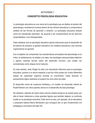 5
ACTIVIDAD 1
CONCEPTO PSICOLOGIA EDUCATIVA
La psicología educativa es una rama de la psicología que se dedica al estudio del
aprendizaje y enseñanza humana dentro de los centros educativos y comprende el
análisis de las formas de aprender y enseñar. La psicología educativa estudia
como los estudiantes aprenden, de acuerdo a las características de los alumnos
(superdotados o con discapacidad).
Cabe destacar que la psicología educativa aporta soluciones para el desarrollo de
los planes de estudios, la gestión educativa, los modelos educativos y las ciencias
cognoscitivas en general.
Con el objetivo de comprender las características principales del aprendizaje en la
niñez, la adolescencia, la adultez y la vejez, los psicólogos educacionales elaboran
y aplican distintas teorías sobre del desarrollo humano, que suelen ser
consideradas como etapas de la madurez.
En este sentido, Jean Piaget ha sido una importante influencia para la psicología
educativa, gracias a su teoría respecto a que los niños pasan por cuatro diferentes
etapas de capacidad cognitiva durante su crecimiento, hasta alcanzar el
pensamiento lógico abstracto al superar los once años de edad.
El desarrollo moral de Lawrence Kohlberg y el modelo de desarrollo infantil de
Rudolf Steiner son otros aportes claves en el desarrollo de esta psicología.
No obstante, además de todos estos autores citados tampoco se puede pasar por
alto el hacer referencia a otras grandes figuras que también dejaron su profunda
huella en la psicología educativa. Este sería el caso, por ejemplo, de la educadora
y psiquiatra italiana María Montessori que consiguió dar un giro fundamental a la
pedagogía a principios del siglo XX.
 