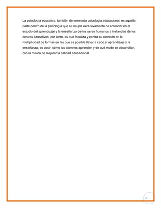6
La psicología educativa, también denominada psicología educacional, es aquella
parte dentro de la psicología que se ocupa exclusivamente de entender en el
estudio del aprendizaje y la enseñanza de los seres humanos a instancias de los
centros educativos, por tanto, es que focaliza y centra su atención en la
multiplicidad de formas en las que es posible llevar a cabo el aprendizaje y la
enseñanza, es decir, cómo los alumnos aprenden y de qué modo se desarrollan,
con la misión de mejorar la calidad educacional.
 