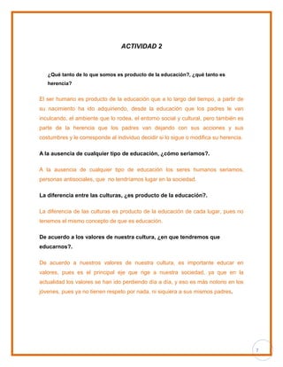 7
ACTIVIDAD 2
¿Qué tanto de lo que somos es producto de la educación?, ¿qué tanto es
herencia?
El ser humano es producto de la educación que a lo largo del tiempo, a partir de
su nacimiento ha ido adquiriendo, desde la educación que los padres le van
inculcando, el ambiente que lo rodea, el entorno social y cultural, pero también es
parte de la herencia que los padres van dejando con sus acciones y sus
costumbres y le corresponde al individuo decidir si lo sigue o modifica su herencia.
A la ausencia de cualquier tipo de educación, ¿cómo seriamos?.
A la ausencia de cualquier tipo de educación los seres humanos seriamos,
personas antisociales, que no tendríamos lugar en la sociedad.
La diferencia entre las culturas, ¿es producto de la educación?.
La diferencia de las culturas es producto de la educación de cada lugar, pues no
tenemos el mismo concepto de que es educación.
De acuerdo a los valores de nuestra cultura, ¿en que tendremos que
educarnos?.
De acuerdo a nuestros valores de nuestra cultura, es importante educar en
valores, pues es el principal eje que rige a nuestra sociedad, ya que en la
actualidad los valores se han ido perdiendo día a día, y eso es más notorio en los
jóvenes, pues ya no tienen respeto por nada, ni siquiera a sus mismos padres.
 