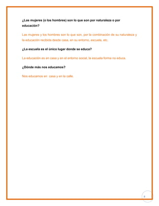 8
¿Las mujeres (o los hombres) son lo que son por naturaleza o por
educación?
Las mujeres y los hombres son lo que son, por la combinación de su naturaleza y
la educación recibida desde casa, en su entorno, escuela, etc.
¿La escuela es el único lugar donde se educa?
La educación es en casa y en el entorno social, la escuela forma no educa.
¿Dónde más nos educamos?
Nos educamos en casa y en la calle.
 