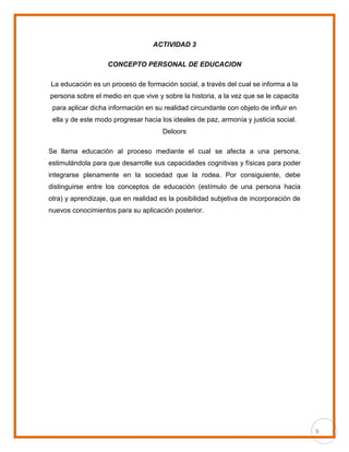 9
ACTIVIDAD 3
CONCEPTO PERSONAL DE EDUCACION
La educación es un proceso de formación social, a través del cual se informa a la
persona sobre el medio en que vive y sobre la historia, a la vez que se le capacita
para aplicar dicha información en su realidad circundante con objeto de influir en
ella y de este modo progresar hacia los ideales de paz, armonía y justicia social.
Deloors
Se llama educación al proceso mediante el cual se afecta a una persona,
estimulándola para que desarrolle sus capacidades cognitivas y físicas para poder
integrarse plenamente en la sociedad que la rodea. Por consiguiente, debe
distinguirse entre los conceptos de educación (estímulo de una persona hacia
otra) y aprendizaje, que en realidad es la posibilidad subjetiva de incorporación de
nuevos conocimientos para su aplicación posterior.
 