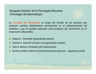 Bosquejo histórico de la Psicología Educativa.
(Psicología del Aprendizaje)
La Psicología del Aprendizaje se ocupa del estudio de los procesos que
producen cambios relativamente permanentes en el comportamiento del
individuo y que no pueden explicarse como producto del crecimiento y/o la
maduración (desarrollo).
Edward L. Thorndike (Aprendizaje animal)
Charles H. Judd (El currículo y la organización escolar).
John B. Watson (Fundador del Conductismo).
Burrhus Frederic Skinner (Condicionamiento operante – ingeniería social).
 