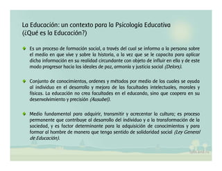 La Educación: un contexto para la Psicología Educativa
(¿Qué es la Educación?)
Es un proceso de formación social, a través del cual se informa a la persona sobre
el medio en que vive y sobre la historia, a la vez que se le capacita para aplicar
dicha información en su realidad circundante con objeto de influir en ella y de este
modo progresar hacia los ideales de paz, armonía y justicia social (Delors).
Conjunto de conocimientos, ordenes y métodos por medio de los cuales se ayuda
al individuo en el desarrollo y mejora de las facultades intelectuales, morales y
físicas. La educación no crea facultades en el educando, sino que coopera en su
desenvolvimiento y precisión (Ausubel).
Medio fundamental para adquirir, transmitir y acrecentar la cultura; es proceso
permanente que contribuye al desarrollo del individuo y a la transformación de la
sociedad, y es factor determinante para la adquisición de conocimientos y para
formar al hombre de manera que tenga sentido de solidaridad social (Ley General
de Educación).
 