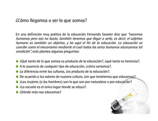 ¿Cómo llegamos a ser lo que somos?
En una definición muy poética de la educación Fernando Savater dice que “nacemos
humanos pero eso no basta, también tenemos que llegar a serlo, es decir, el adjetivo
humano es también un objetivo, y he aquí el fin de la educación. La educación se
concibe como el mecanismo mediante el cual todos los seres humanos alcanzamos tal
condición”, esto plantea algunas preguntas:
¿Qué tanto de lo que somos es producto de la educación?, ¿qué tanto es herencia?.
A la ausencia de cualquier tipo de educación, ¿cómo seriamos?.
La diferencia entre las culturas, ¿es producto de la educación?.
De acuerdo a los valores de nuestra cultura, ¿en que tendremos que educarnos?.
¿Las mujeres (o los hombres) son lo que son por naturaleza o por educación?
¿La escuela es el único lugar donde se educa?.
¿Dónde más nos educamos?
 