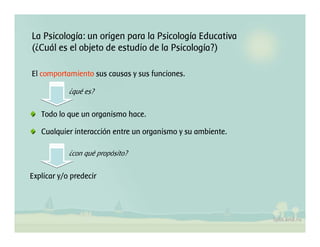 La Psicología: un origen para la Psicología Educativa
(¿Cuál es el objeto de estudio de la Psicología?)
El comportamiento sus causas y sus funciones.
Todo lo que un organismo hace.
Cualquier interacción entre un organismo y su ambiente.
¿qué es?
Explicar y/o predecir
¿con qué propósito?
 