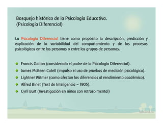 Bosquejo histórico de la Psicología Educativa.
(Psicología Diferencial)
La Psicología Diferencial tiene como propósito la descripción, predicción y
explicación de la variabilidad del comportamiento y de los procesos
psicológicos entre las personas o entre los grupos de personas.
Francis Galton (considerado el padre de la Psicología Diferencial).
James McKeen Catell (impulso el uso de pruebas de medición psicológica).
Lightner Witmer (como afectan las diferencias al rendimiento académico).
Alfred Binet (Test de Inteligencia – 1905).
Cyril Burt (Investigación en niños con retraso mental)
 