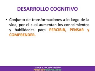 DESARROLLO COGNITIVO
• Conjunto de transformaciones a lo largo de la
vida, por el cual aumentan los conocimientos
y habilidades para PERCIBIR, PENSAR y
COMPRENDER.
JORGE E. TOLEDO TREVIÑO
PSICÓLOGOPSICOPEDAGOGO
 