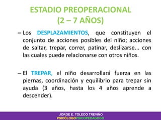 ESTADIO PREOPERACIONAL
(2 – 7 AÑOS)
– Los DESPLAZAMIENTOS, que constituyen el
conjunto de acciones posibles del niño; acciones
de saltar, trepar, correr, patinar, deslizarse... con
las cuales puede relacionarse con otros niños.
– El TREPAR, el niño desarrollará fuerza en las
piernas, coordinación y equilibrio para trepar sin
ayuda (3 años, hasta los 4 años aprende a
descender).
JORGE E. TOLEDO TREVIÑO
PSICÓLOGOPSICOPEDAGOGO
 