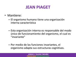 JEAN PIAGET
• Mantiene:
– El organismo humano tiene una organización
interna característica
– Esta organización interna es responsable del modo
único de funcionamiento del organismo, el cual es
“invariante”
– Por medio de las funciones invariantes, el
organismo adapta sus estructuras cognitivas.
JORGE E. TOLEDO TREVIÑO
PSICÓLOGOPSICOPEDAGOGO
 