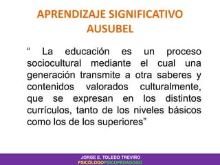 APRENDIZAJE SIGNIFICATIVO
AUSUBEL
“ La educación es un proceso
sociocultural mediante el cual una
generación transmite a otra saberes y
contenidos valorados culturalmente,
que se expresan en los distintos
currículos, tanto de los niveles básicos
como los de los superiores”
JORGE E. TOLEDO TREVIÑO
PSICÓLOGOPSICOPEDAGOGO
 