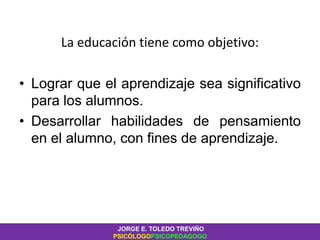 La educación tiene como objetivo:
• Lograr que el aprendizaje sea significativo
para los alumnos.
• Desarrollar habilidades de pensamiento
en el alumno, con fines de aprendizaje.
JORGE E. TOLEDO TREVIÑO
PSICÓLOGOPSICOPEDAGOGO
 