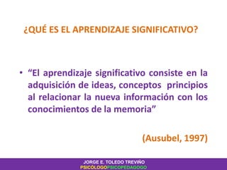 ¿QUÉ ES EL APRENDIZAJE SIGNIFICATIVO?
• “El aprendizaje significativo consiste en la
adquisición de ideas, conceptos principios
al relacionar la nueva información con los
conocimientos de la memoria”
(Ausubel, 1997)
JORGE E. TOLEDO TREVIÑO
PSICÓLOGOPSICOPEDAGOGO
 