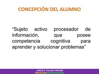 CONCEPCIÓN DEL ALUMNO
“Sujeto activo procesador de
información, que posee
competencia cognitiva para
aprender y solucionar problemas”
JORGE E. TOLEDO TREVIÑO
PSICÓLOGOPSICOPEDAGOGO
 