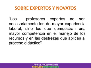 SOBRE EXPERTOS Y NOVATOS
“Los profesores expertos no son
necesariamente los de mayor experiencia
laboral, sino los que demuestran una
mayor competencia en el manejo de los
recursos y en las destrezas que aplican al
proceso didáctico”.
JORGE E. TOLEDO TREVIÑO
PSICÓLOGOPSICOPEDAGOGO
 