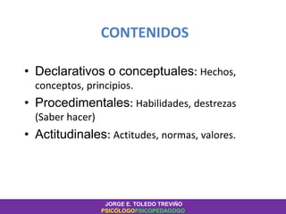 CONTENIDOS
• Declarativos o conceptuales: Hechos,
conceptos, principios.
• Procedimentales: Habilidades, destrezas
(Saber hacer)
• Actitudinales: Actitudes, normas, valores.
JORGE E. TOLEDO TREVIÑO
PSICÓLOGOPSICOPEDAGOGO
 