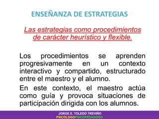 ENSEÑANZA DE ESTRATEGIAS
Las estrategias como procedimientos
de carácter heurístico y flexible.
Los procedimientos se aprenden
progresivamente en un contexto
interactivo y compartido, estructurado
entre el maestro y el alumno.
En este contexto, el maestro actúa
como guía y provoca situaciones de
participación dirigida con los alumnos.
JORGE E. TOLEDO TREVIÑO
PSICÓLOGOPSICOPEDAGOGO
 