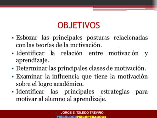 OBJETIVOS
• Esbozar las principales posturas relacionadas
con las teorías de la motivación.
• Identificar la relación entre motivación y
aprendizaje.
• Determinar las principales clases de motivación.
• Examinar la influencia que tiene la motivación
sobre el logro académico.
• Identificar las principales estrategias para
motivar al alumno al aprendizaje.
• JORGE E. TOLEDO TREVIÑO
• PSICÓLOGOPSICOPEDAGOGO
 