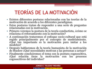 TEORÍAS DE LA MOTIVACIÓN
• Existen diferentes posturas relacionadas con las teorías de la
motivación de acuerdo a los diferentes paradigmas.
• Estas posturas tratan de responder a una serie de preguntas
relacionadas con la motivación.
• Primero veremos la postura de la teoría conductista, ¿cómo se
relaciona el reforzamiento con la motivación?
• A continuación trataremos el enfoque socio-cultural que está
regido principalmente por el concepto de modelamiento.
¿Qué tan importante es la motivación para imitar a los
modelos?
• Después hablaremos de la teoría humanista de la motivación
de Maslow ¿Qué necesidades motivan a las personas a actuar?
• Finalmente concluiremos el tema con la postura cognoscitiva,
¿Qué relación tiene la motivación con los procesos
cognoscitivos del individuo?
• JORGE E. TOLEDO TREVIÑO
• PSICÓLOGOPSICOPEDAGOGO
 