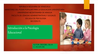 Introducción a la Psicología
Educacional
AUTOR: DIOCIBEL SILVA
C.I 26.329.336
REPUBLICA BOLIVARIA DE VENEZUELA
MINISTERIO DEL PODER POPULAR PARA LA EDUCACION UNIVERSITARIA
UNIVERSIDAD BICENTENARIA DE ARAGUA
FACULTA DE CIENCIAS ADMINISTRATIVAS Y SOCIALES
ESCUELA DE PSICOLOGIA
SECCION P1
 