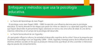 Enfoques y métodos que usa la psicología
educativa.
 La Teoría del Aprendizaje de Jean Piaget :
El psicólogo suizo Jean Piaget (1896 - 1980) ha ejercido una influencia decisiva para la psicología
educativa. Su teoría ahondó en las etapas que pasan los niños en relación a su capacidad cognitiva, hasta
que logran desarrollar el pensamiento lógico abstracto en torno a los once años de edad. Es uno de los
máximos referentes en el campo de la psicología del desarrollo.
 La Teoría Sociocultural de Lev Vygostky :
¿En qué grado influye la cultura y la sociedad al desarrollo cognitivo de los niños? Esta es la pregunta que
se planteó el psicólogo ruso Lev Vygostky (1896 - 1934). Vygostky investigó acerca de la influencia de los
distintos ámbitos sociales en los que se producen interacciones que llevan al niño a asimilar e interiorizar
algunas pautas de comportamiento.
 